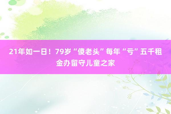 21年如一日！79岁“傻老头”每年“亏”五千租金办留守儿童之家