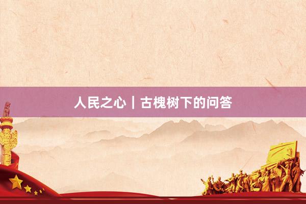 人民之心｜古槐树下的问答