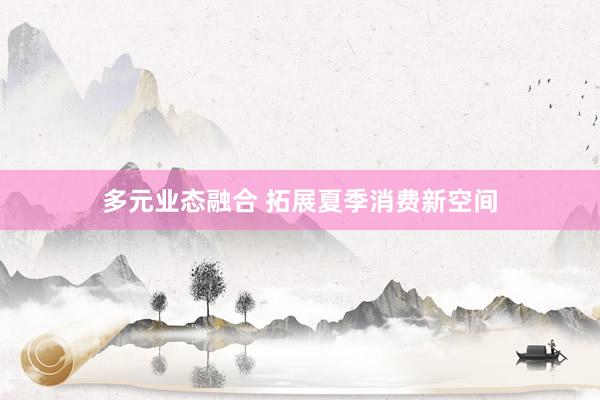多元业态融合 拓展夏季消费新空间