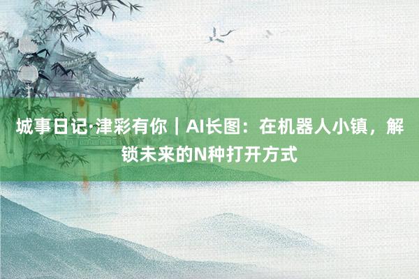城事日记·津彩有你｜AI长图：在机器人小镇，解锁未来的N种打开方式