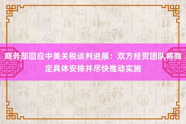 商务部回应中美关税谈判进展：双方经贸团队将商定具体安排并尽快推动实施