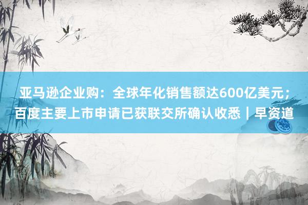 亚马逊企业购：全球年化销售额达600亿美元；百度主要上市申请已获联交所确认收悉｜早资道