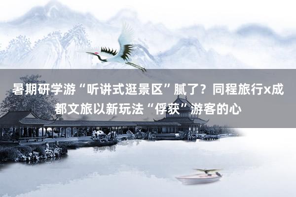 暑期研学游“听讲式逛景区”腻了？同程旅行x成都文旅以新玩法“俘获”游客的心