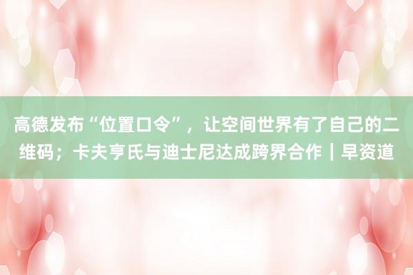 高德发布“位置口令”，让空间世界有了自己的二维码；卡夫亨氏与迪士尼达成跨界合作｜早资道