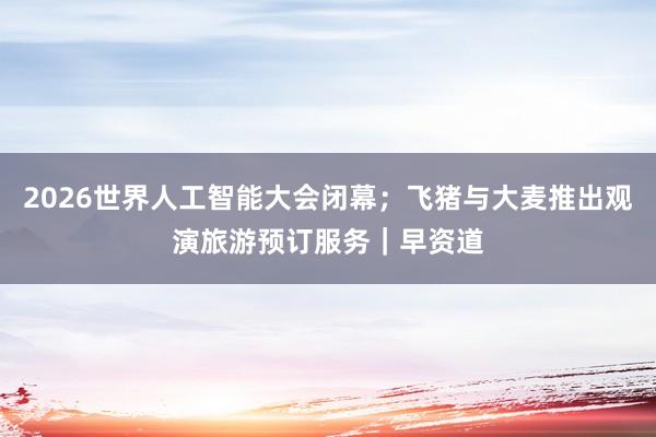 2026世界人工智能大会闭幕；飞猪与大麦推出观演旅游预订服务｜早资道