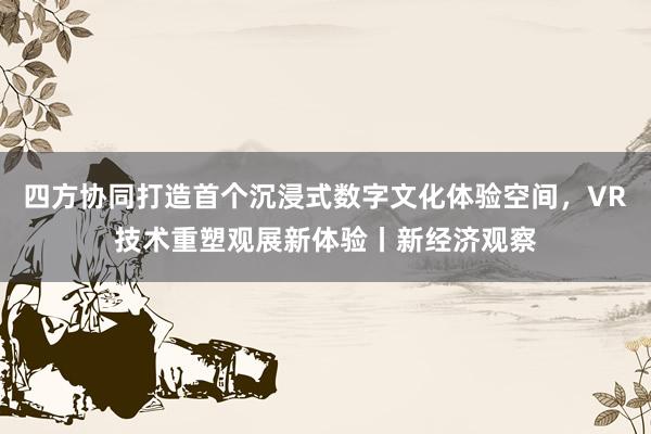 四方协同打造首个沉浸式数字文化体验空间，VR技术重塑观展新体验丨新经济观察