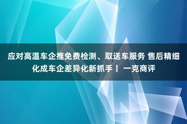 应对高温车企推免费检测、取送车服务 售后精细化成车企差异化新抓手丨 一克商评