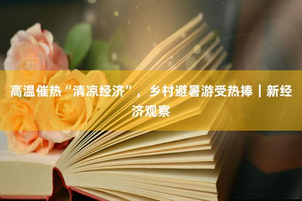 高温催热“清凉经济”，乡村避暑游受热捧｜新经济观察