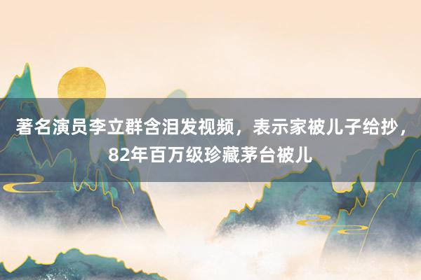 著名演员李立群含泪发视频，表示家被儿子给抄，82年百万级珍藏茅台被儿