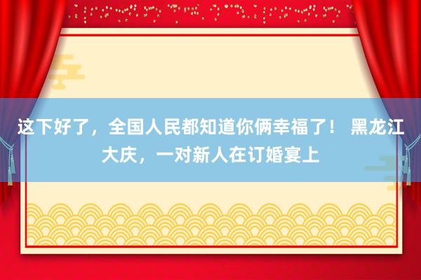 这下好了，全国人民都知道你俩幸福了！ 黑龙江大庆，一对新人在订婚宴上