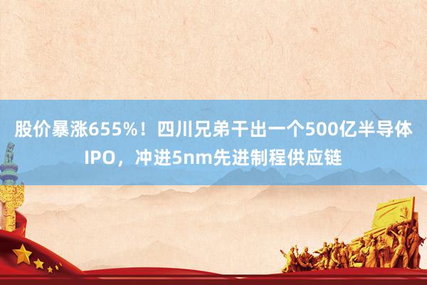 股价暴涨655%！四川兄弟干出一个500亿半导体IPO，冲进5nm先进制程供应链