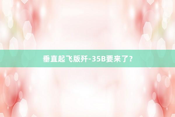 垂直起飞版歼-35B要来了？