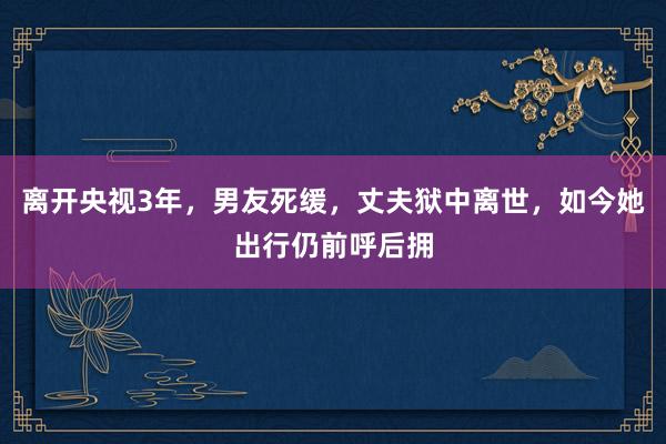 离开央视3年，男友死缓，丈夫狱中离世，如今她出行仍前呼后拥
