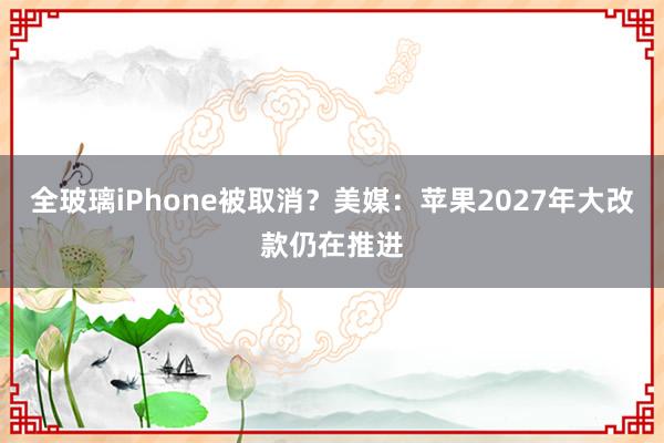 全玻璃iPhone被取消？美媒：苹果2027年大改款仍在推进