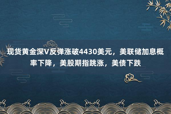 现货黄金深V反弹涨破4430美元，美联储加息概率下降，美股期指跳涨，美债下跌