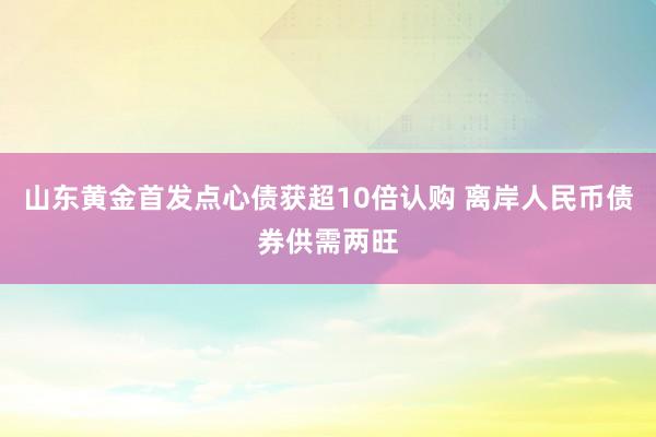 山东黄金首发点心债获超10倍认购 离岸人民币债券供需两旺