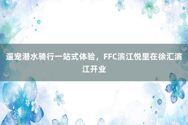 遛宠潜水骑行一站式体验，FFC滨江悦里在徐汇滨江开业