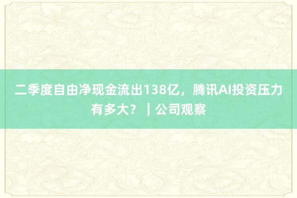 二季度自由净现金流出138亿，腾讯AI投资压力有多大？｜公司观察