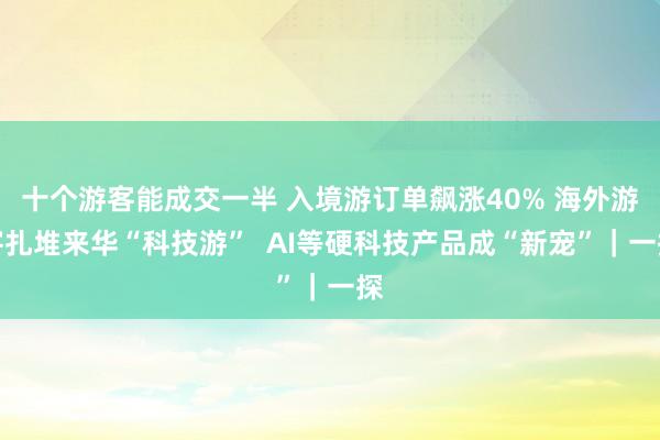 十个游客能成交一半 入境游订单飙涨40% 海外游客扎堆来华“科技游”  AI等硬科技产品成“新宠”｜一探