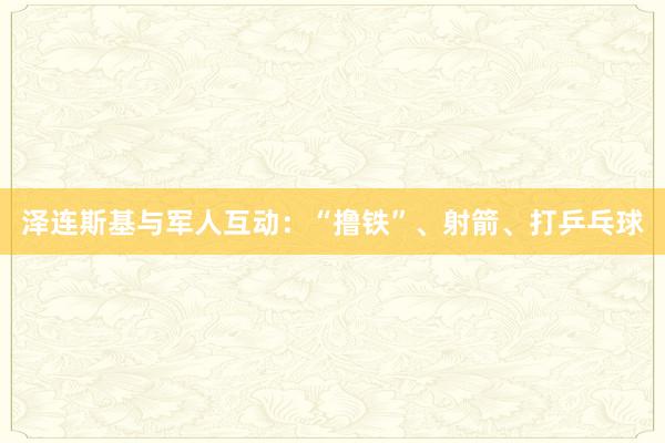 泽连斯基与军人互动：“撸铁”、射箭、打乒乓球