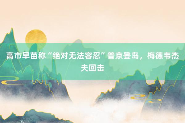 高市早苗称“绝对无法容忍”普京登岛，梅德韦杰夫回击