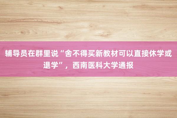 辅导员在群里说“舍不得买新教材可以直接休学或退学”，西南医科大学通报