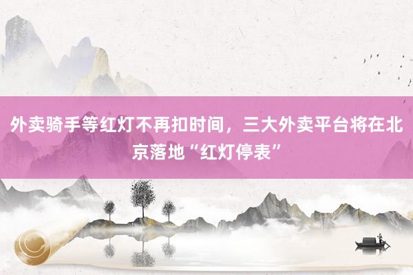 外卖骑手等红灯不再扣时间，三大外卖平台将在北京落地“红灯停表”