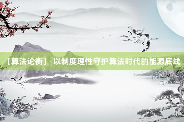 【算法论衡】 以制度理性守护算法时代的能源底线