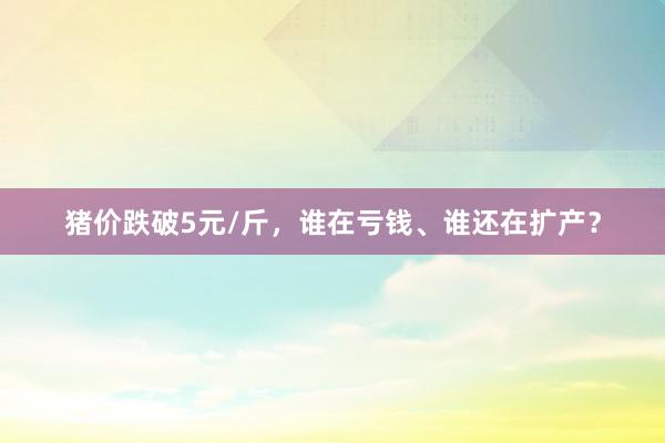 猪价跌破5元/斤，谁在亏钱、谁还在扩产？