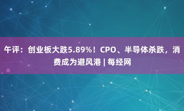 午评：创业板大跌5.89%！CPO、半导体杀跌，消费成为避风港 | 每经网