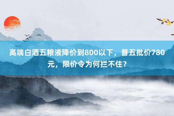 高端白酒五粮液降价到800以下，普五批价780元，限价令为何拦不住？