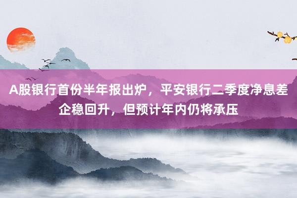 A股银行首份半年报出炉，平安银行二季度净息差企稳回升，但预计年内仍将承压