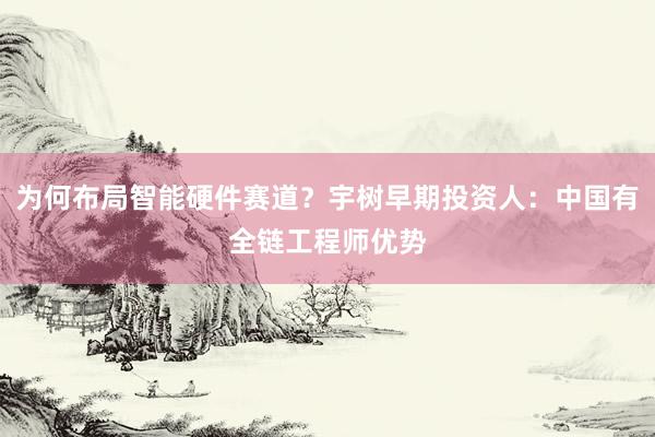 为何布局智能硬件赛道？宇树早期投资人：中国有全链工程师优势