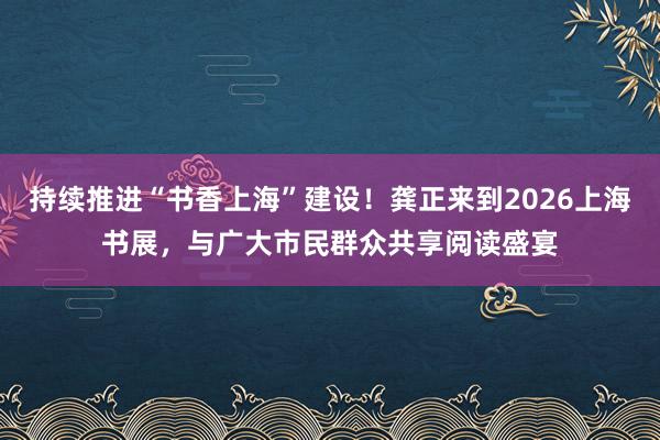 持续推进“书香上海”建设！龚正来到2026上海书展，与广大市民群众共享阅读盛宴