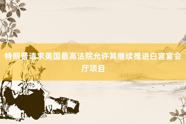 特朗普请求美国最高法院允许其继续推进白宫宴会厅项目