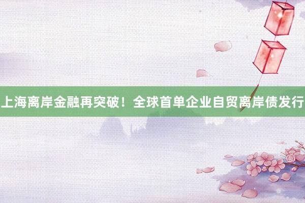 上海离岸金融再突破！全球首单企业自贸离岸债发行