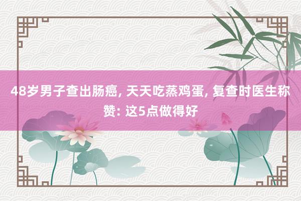 48岁男子查出肠癌, 天天吃蒸鸡蛋, 复查时医生称赞: 这5点做得好