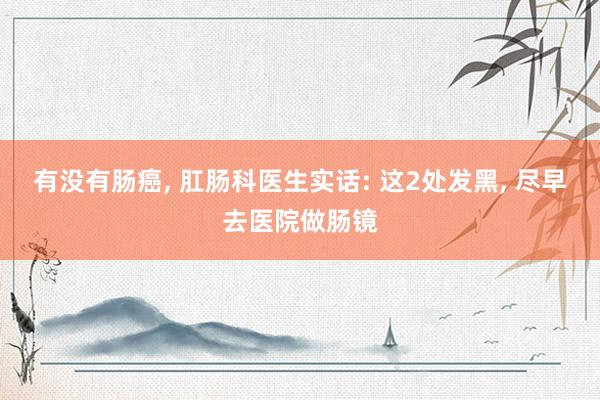 有没有肠癌, 肛肠科医生实话: 这2处发黑, 尽早去医院做肠镜
