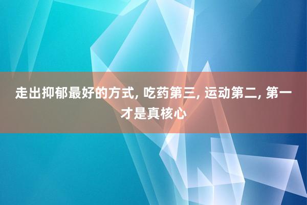 走出抑郁最好的方式, 吃药第三, 运动第二, 第一才是真核心