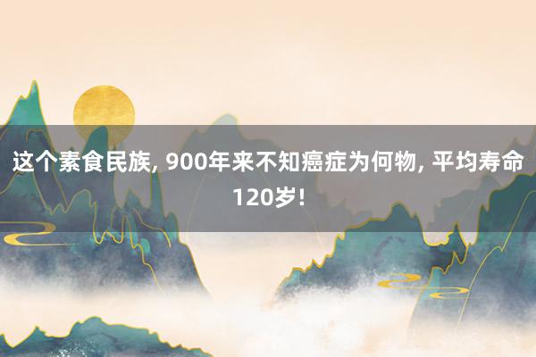 这个素食民族, 900年来不知癌症为何物, 平均寿命120岁!