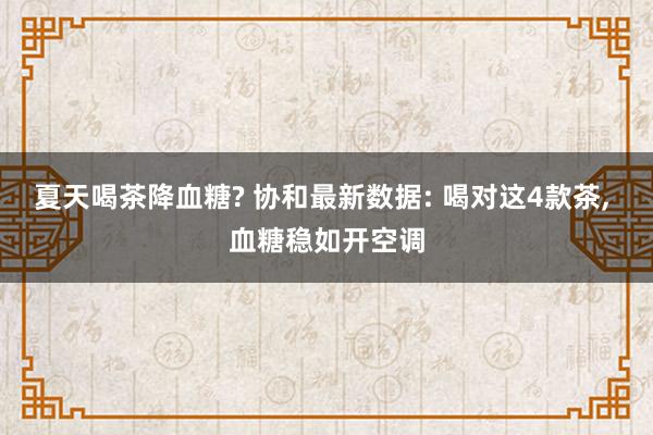 夏天喝茶降血糖? 协和最新数据: 喝对这4款茶, 血糖稳如开空调