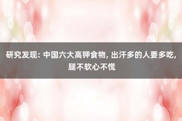 研究发现: 中国六大高钾食物, 出汗多的人要多吃, 腿不软心不慌