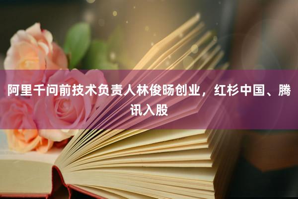 阿里千问前技术负责人林俊旸创业，红杉中国、腾讯入股