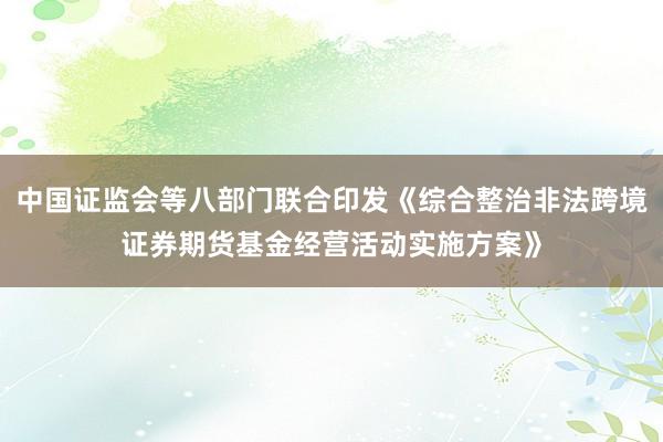 中国证监会等八部门联合印发《综合整治非法跨境证券期货基金经营活动实施方案》