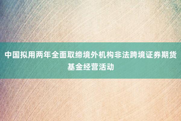 中国拟用两年全面取缔境外机构非法跨境证券期货基金经营活动