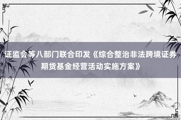证监会等八部门联合印发《综合整治非法跨境证券期货基金经营活动实施方案》