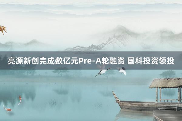 亮源新创完成数亿元Pre-A轮融资 国科投资领投