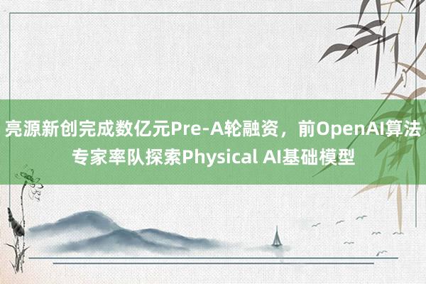 亮源新创完成数亿元Pre-A轮融资，前OpenAI算法专家率队探索Physical AI基础模型