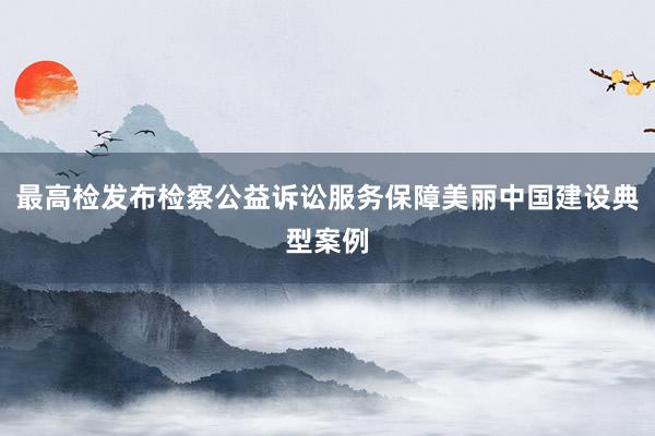 最高检发布检察公益诉讼服务保障美丽中国建设典型案例