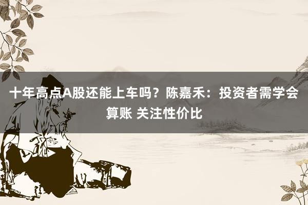 十年高点A股还能上车吗？陈嘉禾：投资者需学会算账 关注性价比